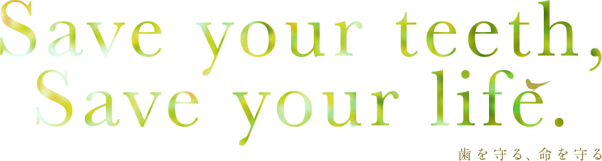 Save your teeth, Save your life. 歯を守ること、それは命を守ることにつながるのです。